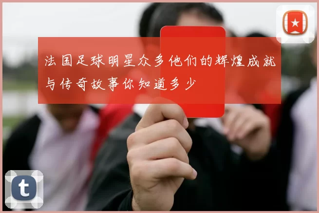 法国足球明星众多他们的辉煌成就与传奇故事你知道多少