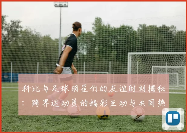科比与足球明星们的友谊时刻揭秘：跨界运动员的精彩互动与共同热爱