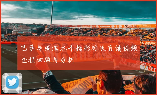 巴萨与横滨水手精彩对决直播视频全程回顾与分析