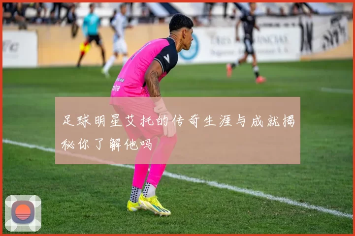 足球明星艾托的传奇生涯与成就揭秘你了解他吗
