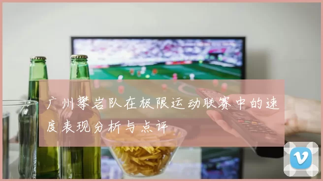广州攀岩队在极限运动联赛中的速度表现分析与点评