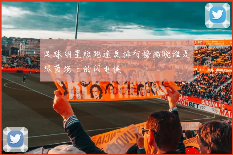 足球明星短跑速度排行榜揭晓谁是绿茵场上的闪电侠