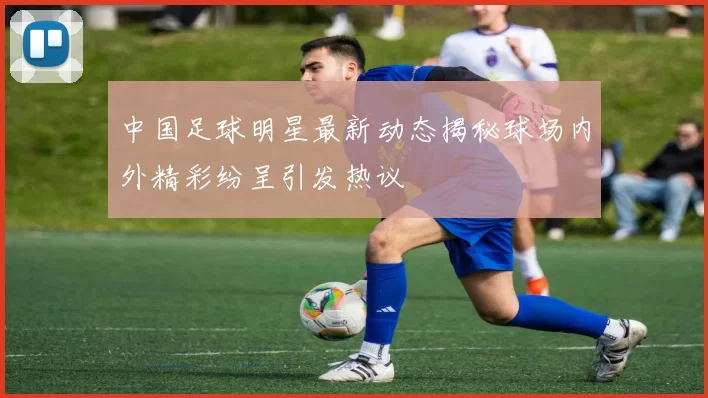中国足球明星最新动态揭秘球场内外精彩纷呈引发热议