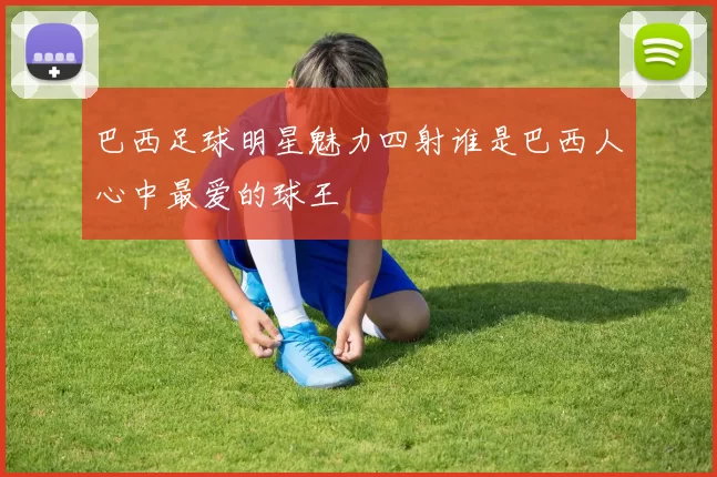 巴西足球明星魅力四射谁是巴西人心中最爱的球王