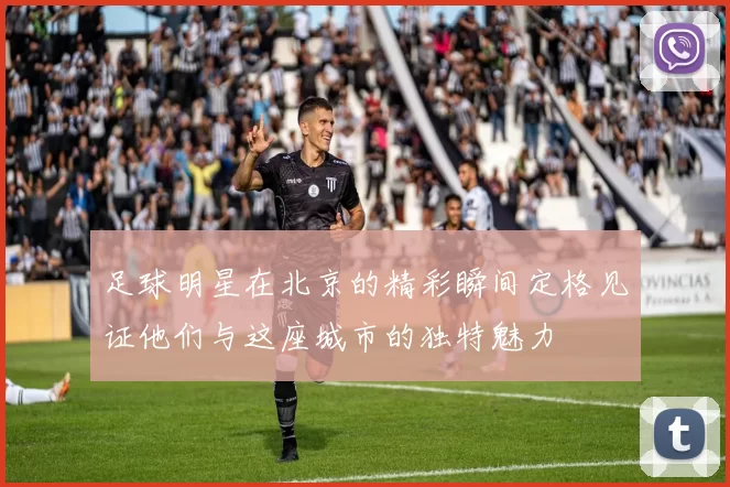 足球明星在北京的精彩瞬间定格见证他们与这座城市的独特魅力