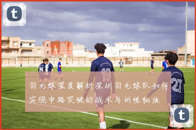 羽毛球深度解析深圳羽毛球队如何实现中路突破的战术与训练秘诀