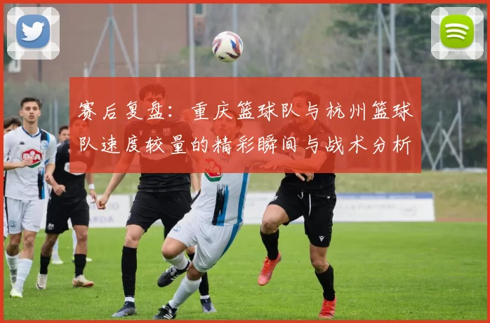赛后复盘：重庆篮球队与杭州篮球队速度较量的精彩瞬间与战术分析