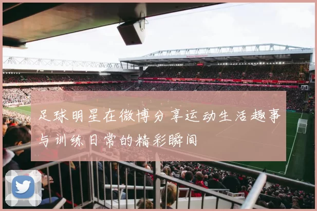 足球明星在微博分享运动生活趣事与训练日常的精彩瞬间