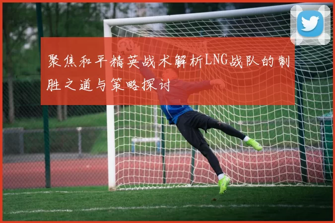 聚焦和平精英战术解析LNG战队的制胜之道与策略探讨