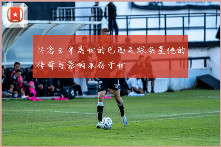 怀念去年离世的巴西足球明星他的传奇与影响永存于世