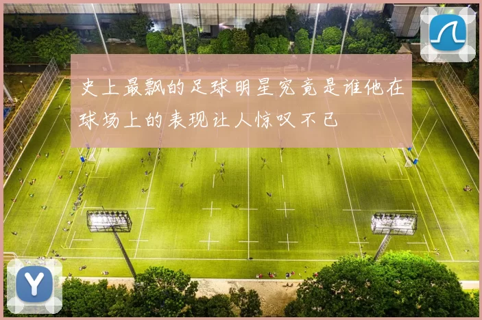 史上最飘的足球明星究竟是谁他在球场上的表现让人惊叹不已
