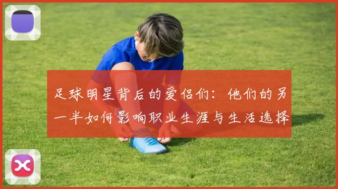 足球明星背后的爱侣们：他们的另一半如何影响职业生涯与生活选择