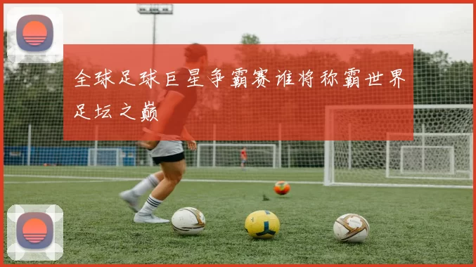 全球足球巨星争霸赛谁将称霸世界足坛之巅