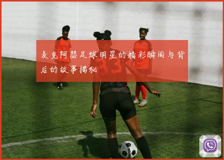 麦克阿瑟足球明星的精彩瞬间与背后的故事揭秘