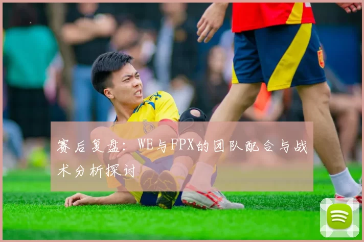 赛后复盘：WE与FPX的团队配合与战术分析探讨