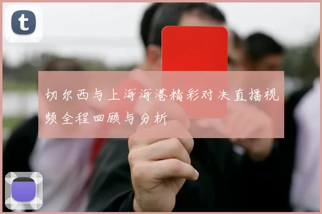 切尔西与上海海港精彩对决直播视频全程回顾与分析