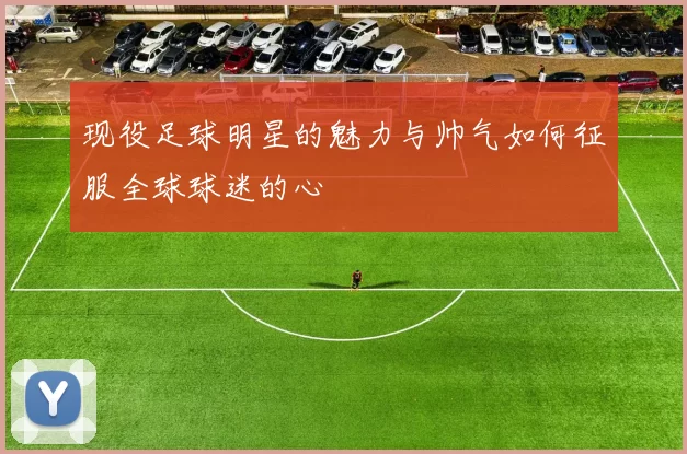 现役足球明星的魅力与帅气如何征服全球球迷的心