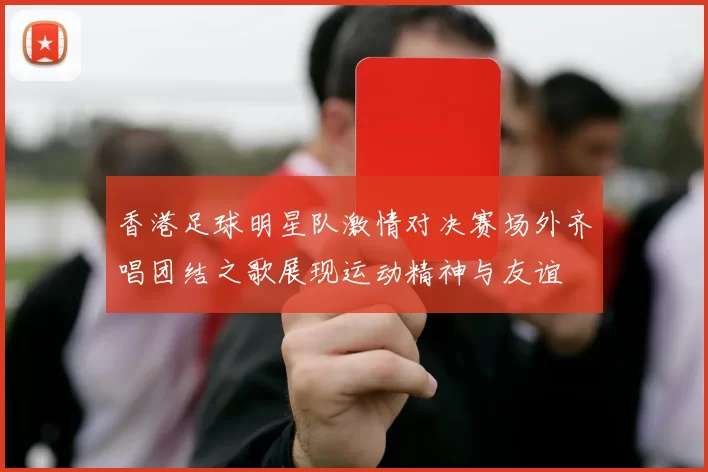 香港足球明星队激情对决赛场外齐唱团结之歌展现运动精神与友谊