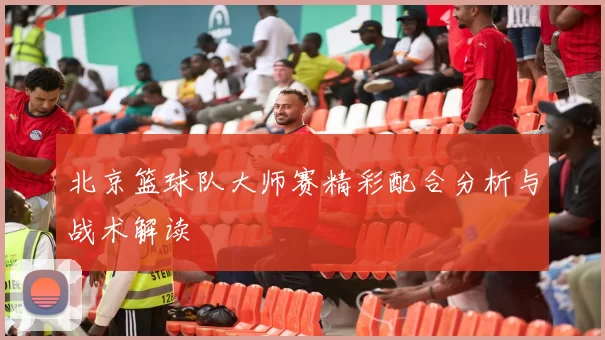 北京篮球队大师赛精彩配合分析与战术解读