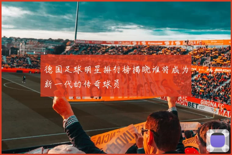 德国足球明星排行榜揭晓谁将成为新一代的传奇球员