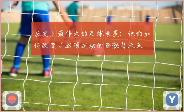 历史上最伟大的足球明星：他们如何改变了这项运动的面貌与未来