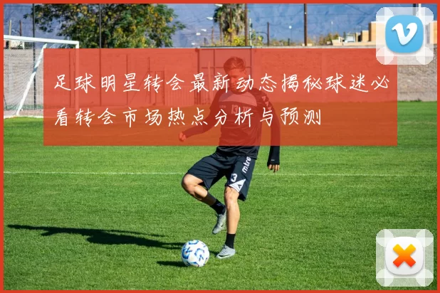 足球明星转会最新动态揭秘球迷必看转会市场热点分析与预测