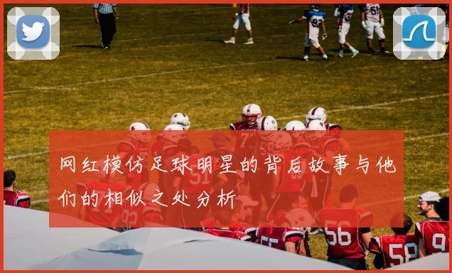 网红模仿足球明星的背后故事与他们的相似之处分析