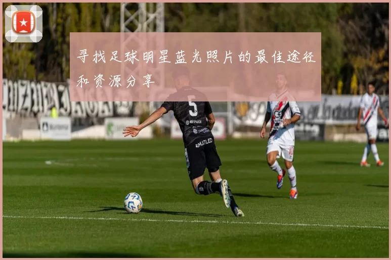 寻找足球明星蓝光照片的最佳途径和资源分享