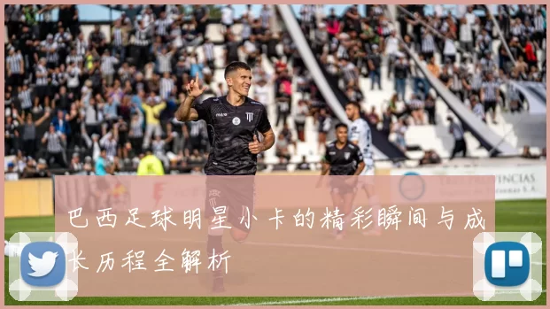 巴西足球明星小卡的精彩瞬间与成长历程全解析