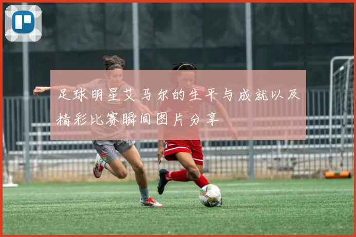 足球明星艾马尔的生平与成就以及精彩比赛瞬间图片分享