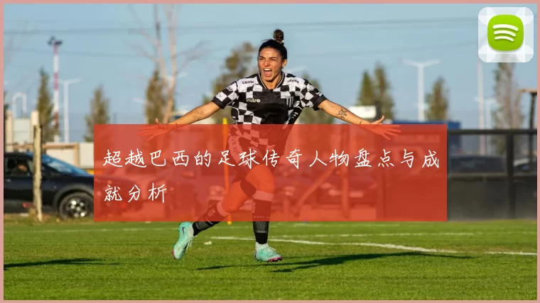 超越巴西的足球传奇人物盘点与成就分析