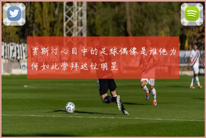 贾斯汀心目中的足球偶像是谁他为何如此崇拜这位明星