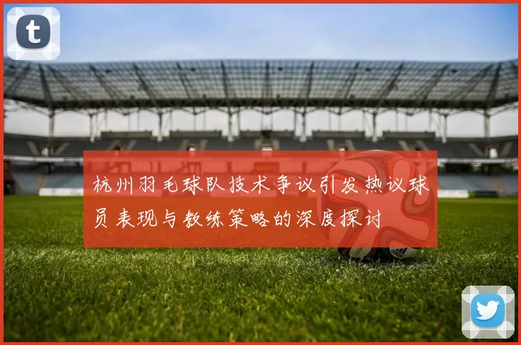 杭州羽毛球队技术争议引发热议球员表现与教练策略的深度探讨