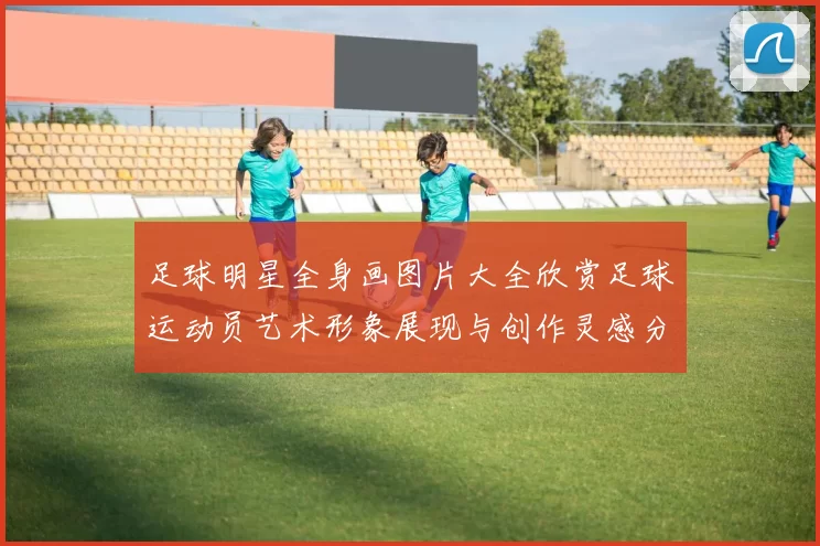 足球明星全身画图片大全欣赏足球运动员艺术形象展现与创作灵感分享