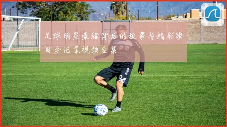 足球明星豪赌背后的故事与精彩瞬间全记录视频合集