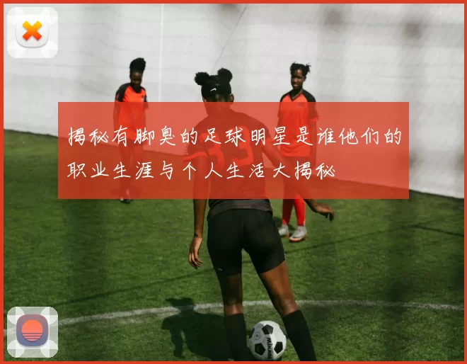 揭秘有脚臭的足球明星是谁他们的职业生涯与个人生活大揭秘