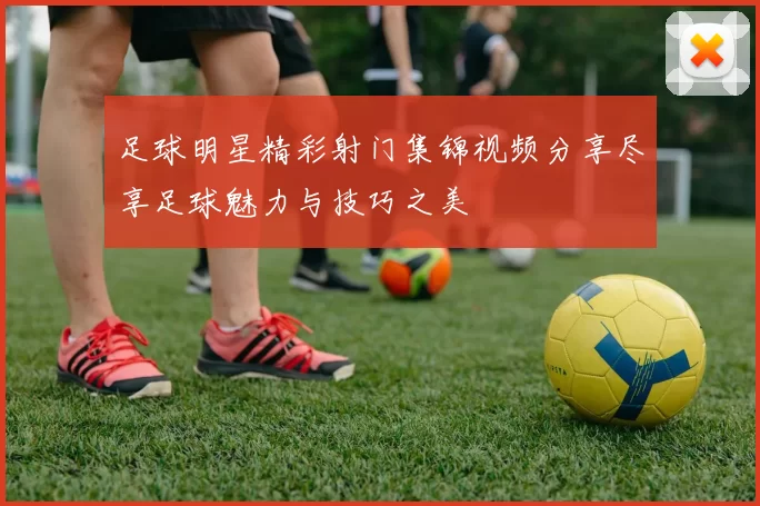 足球明星精彩射门集锦视频分享尽享足球魅力与技巧之美