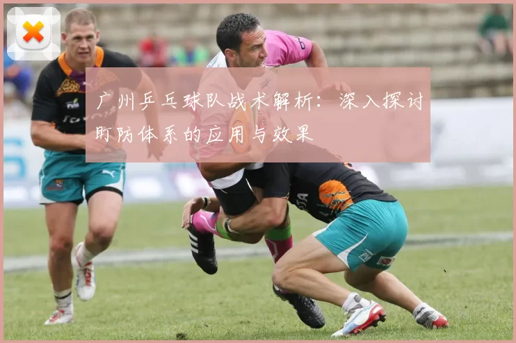 广州乒乓球队战术解析：深入探讨盯防体系的应用与效果