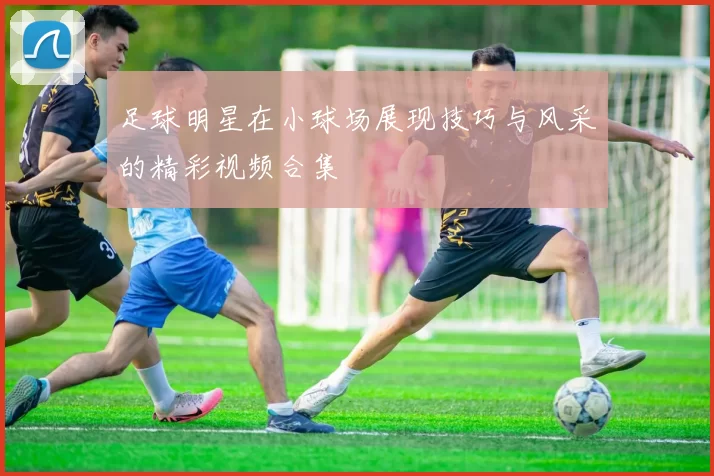 足球明星在小球场展现技巧与风采的精彩视频合集
