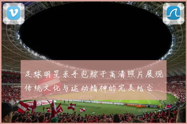 足球明星亲手包粽子高清照片展现传统文化与运动精神的完美结合