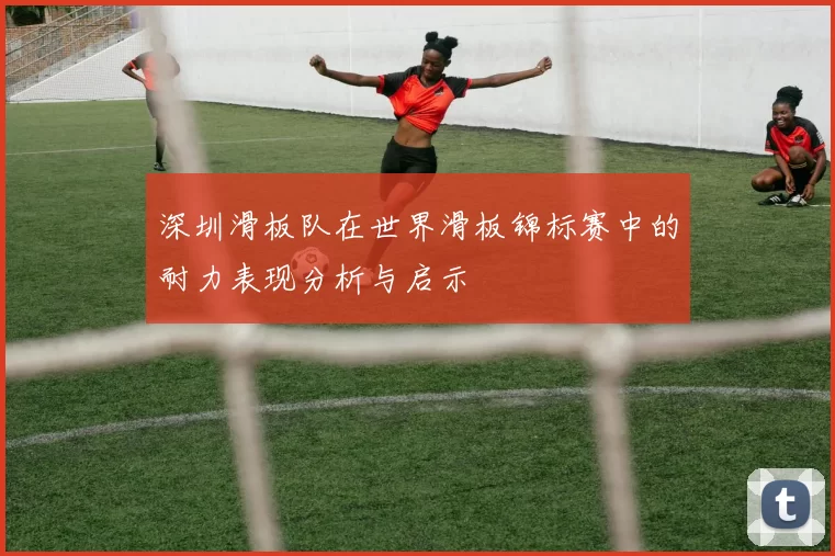 深圳滑板队在世界滑板锦标赛中的耐力表现分析与启示